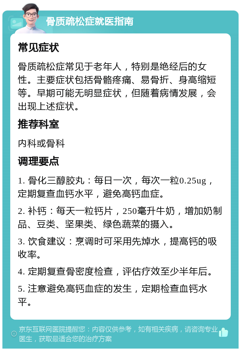 骨质疏松症就医指南 常见症状 骨质疏松症常见于老年人，特别是绝经后的女性。主要症状包括骨骼疼痛、易骨折、身高缩短等。早期可能无明显症状，但随着病情发展，会出现上述症状。 推荐科室 内科或骨科 调理要点 1. 骨化三醇胶丸：每日一次，每次一粒0.25ug，定期复查血钙水平，避免高钙血症。 2. 补钙：每天一粒钙片，250毫升牛奶，增加奶制品、豆类、坚果类、绿色蔬菜的摄入。 3. 饮食建议：烹调时可采用先焯水，提高钙的吸收率。 4. 定期复查骨密度检查，评估疗效至少半年后。 5. 注意避免高钙血症的发生，定期检查血钙水平。