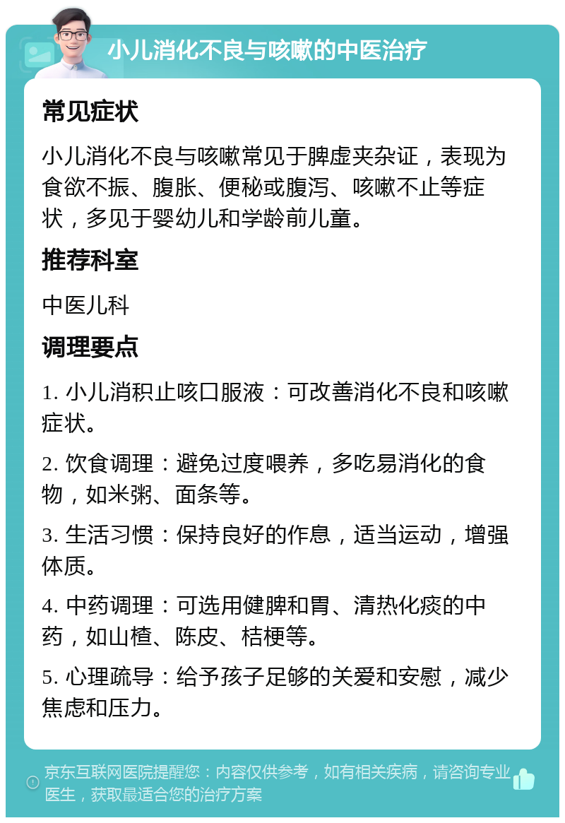 小儿消化不良与咳嗽的中医治疗 常见症状 小儿消化不良与咳嗽常见于脾虚夹杂证，表现为食欲不振、腹胀、便秘或腹泻、咳嗽不止等症状，多见于婴幼儿和学龄前儿童。 推荐科室 中医儿科 调理要点 1. 小儿消积止咳口服液：可改善消化不良和咳嗽症状。 2. 饮食调理：避免过度喂养，多吃易消化的食物，如米粥、面条等。 3. 生活习惯：保持良好的作息，适当运动，增强体质。 4. 中药调理：可选用健脾和胃、清热化痰的中药，如山楂、陈皮、桔梗等。 5. 心理疏导：给予孩子足够的关爱和安慰，减少焦虑和压力。