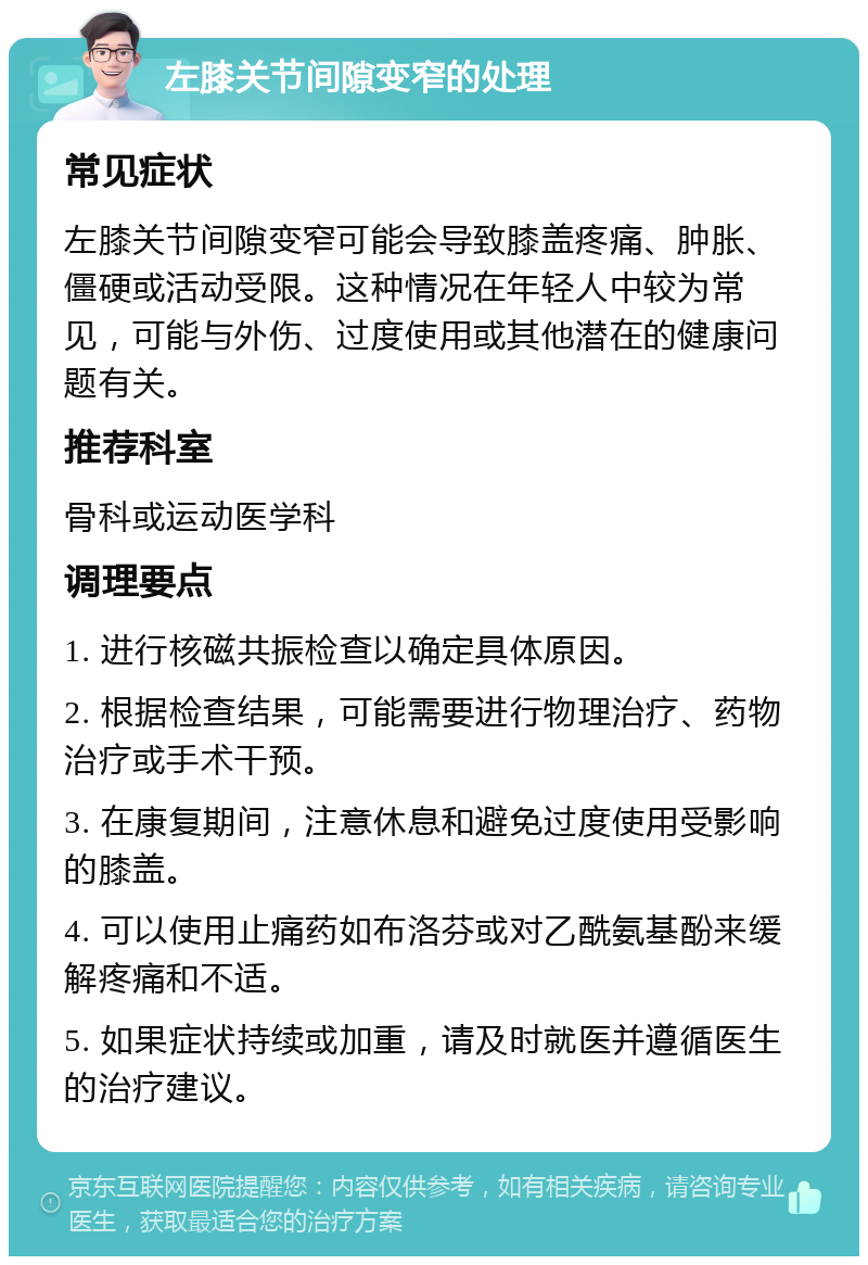 左膝关节间隙变窄的处理 常见症状 左膝关节间隙变窄可能会导致膝盖疼痛、肿胀、僵硬或活动受限。这种情况在年轻人中较为常见，可能与外伤、过度使用或其他潜在的健康问题有关。 推荐科室 骨科或运动医学科 调理要点 1. 进行核磁共振检查以确定具体原因。 2. 根据检查结果，可能需要进行物理治疗、药物治疗或手术干预。 3. 在康复期间，注意休息和避免过度使用受影响的膝盖。 4. 可以使用止痛药如布洛芬或对乙酰氨基酚来缓解疼痛和不适。 5. 如果症状持续或加重，请及时就医并遵循医生的治疗建议。