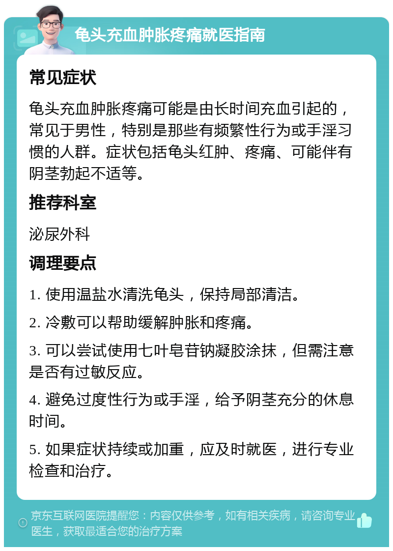 龟头充血肿胀疼痛就医指南 常见症状 龟头充血肿胀疼痛可能是由长时间充血引起的，常见于男性，特别是那些有频繁性行为或手淫习惯的人群。症状包括龟头红肿、疼痛、可能伴有阴茎勃起不适等。 推荐科室 泌尿外科 调理要点 1. 使用温盐水清洗龟头，保持局部清洁。 2. 冷敷可以帮助缓解肿胀和疼痛。 3. 可以尝试使用七叶皂苷钠凝胶涂抹，但需注意是否有过敏反应。 4. 避免过度性行为或手淫，给予阴茎充分的休息时间。 5. 如果症状持续或加重，应及时就医，进行专业检查和治疗。