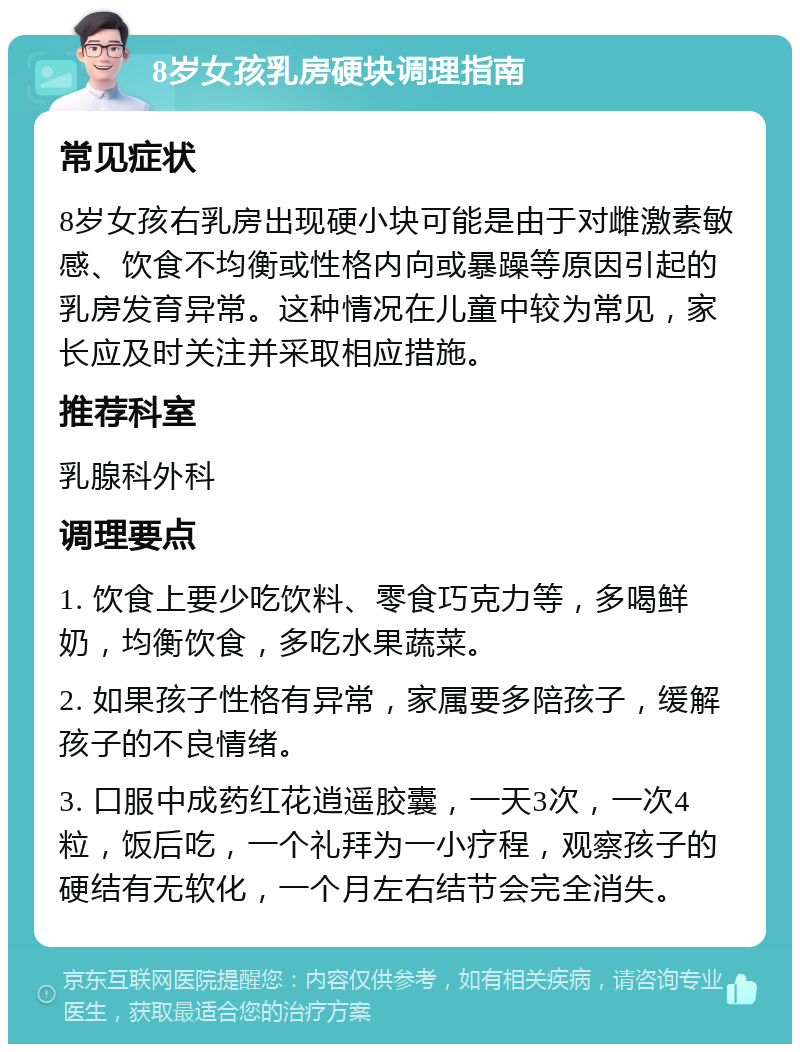 8岁女孩乳房硬块调理指南 常见症状 8岁女孩右乳房出现硬小块可能是由于对雌激素敏感、饮食不均衡或性格内向或暴躁等原因引起的乳房发育异常。这种情况在儿童中较为常见，家长应及时关注并采取相应措施。 推荐科室 乳腺科外科 调理要点 1. 饮食上要少吃饮料、零食巧克力等，多喝鲜奶，均衡饮食，多吃水果蔬菜。 2. 如果孩子性格有异常，家属要多陪孩子，缓解孩子的不良情绪。 3. 口服中成药红花逍遥胶囊，一天3次，一次4粒，饭后吃，一个礼拜为一小疗程，观察孩子的硬结有无软化，一个月左右结节会完全消失。