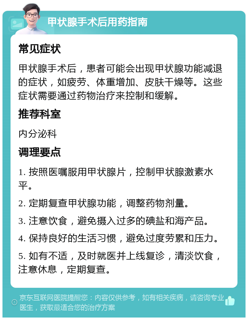 甲状腺手术后用药指南 常见症状 甲状腺手术后，患者可能会出现甲状腺功能减退的症状，如疲劳、体重增加、皮肤干燥等。这些症状需要通过药物治疗来控制和缓解。 推荐科室 内分泌科 调理要点 1. 按照医嘱服用甲状腺片，控制甲状腺激素水平。 2. 定期复查甲状腺功能，调整药物剂量。 3. 注意饮食，避免摄入过多的碘盐和海产品。 4. 保持良好的生活习惯，避免过度劳累和压力。 5. 如有不适，及时就医并上线复诊，清淡饮食，注意休息，定期复查。