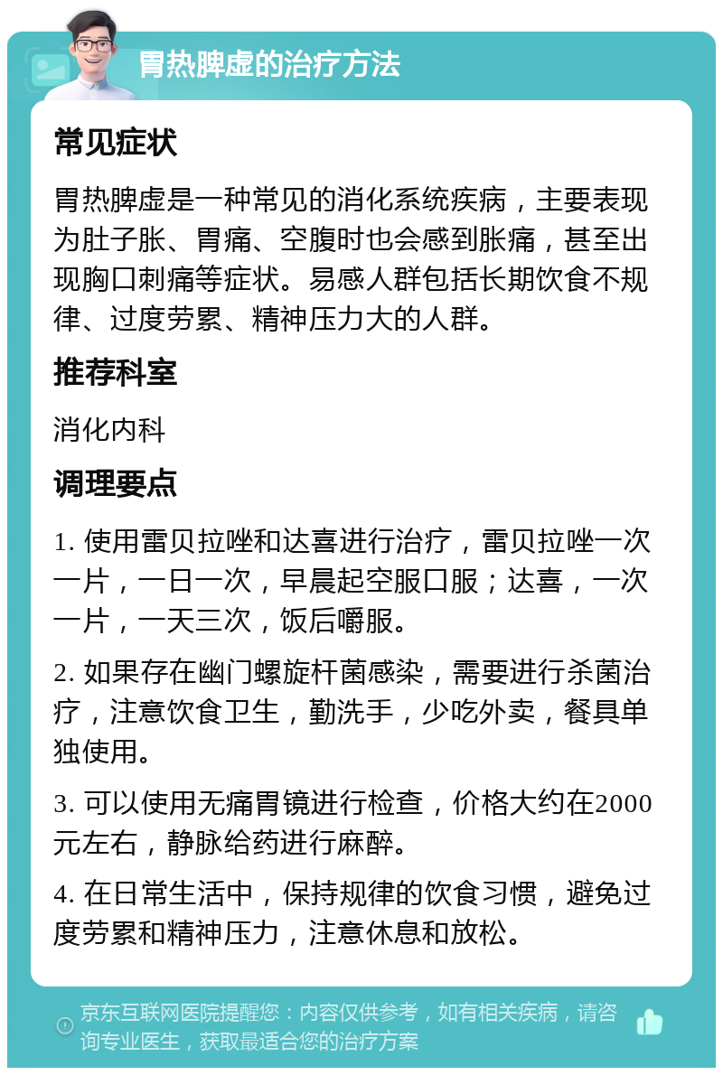 胃热脾虚的治疗方法 常见症状 胃热脾虚是一种常见的消化系统疾病，主要表现为肚子胀、胃痛、空腹时也会感到胀痛，甚至出现胸口刺痛等症状。易感人群包括长期饮食不规律、过度劳累、精神压力大的人群。 推荐科室 消化内科 调理要点 1. 使用雷贝拉唑和达喜进行治疗，雷贝拉唑一次一片，一日一次，早晨起空服口服；达喜，一次一片，一天三次，饭后嚼服。 2. 如果存在幽门螺旋杆菌感染，需要进行杀菌治疗，注意饮食卫生，勤洗手，少吃外卖，餐具单独使用。 3. 可以使用无痛胃镜进行检查，价格大约在2000元左右，静脉给药进行麻醉。 4. 在日常生活中，保持规律的饮食习惯，避免过度劳累和精神压力，注意休息和放松。