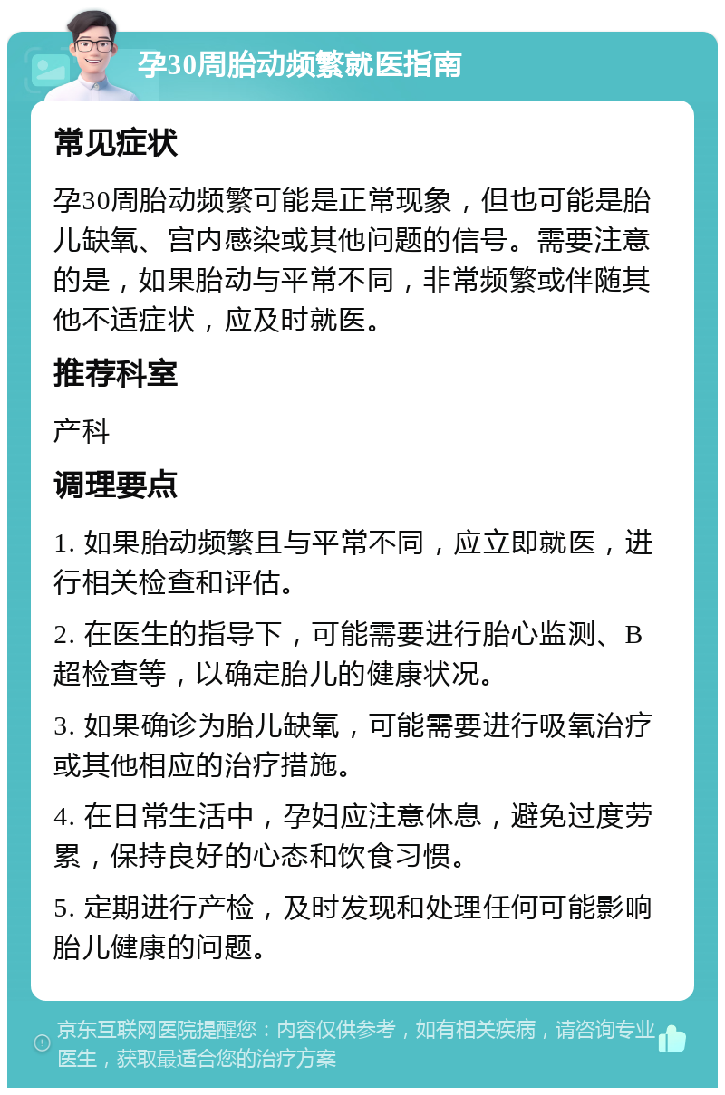 孕30周胎动频繁就医指南 常见症状 孕30周胎动频繁可能是正常现象，但也可能是胎儿缺氧、宫内感染或其他问题的信号。需要注意的是，如果胎动与平常不同，非常频繁或伴随其他不适症状，应及时就医。 推荐科室 产科 调理要点 1. 如果胎动频繁且与平常不同，应立即就医，进行相关检查和评估。 2. 在医生的指导下，可能需要进行胎心监测、B超检查等，以确定胎儿的健康状况。 3. 如果确诊为胎儿缺氧，可能需要进行吸氧治疗或其他相应的治疗措施。 4. 在日常生活中，孕妇应注意休息，避免过度劳累，保持良好的心态和饮食习惯。 5. 定期进行产检，及时发现和处理任何可能影响胎儿健康的问题。