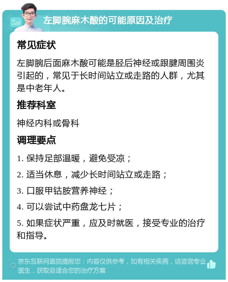 左脚腕麻木酸的可能原因及治疗 常见症状 左脚腕后面麻木酸可能是胫后神经或跟腱周围炎引起的，常见于长时间站立或走路的人群，尤其是中老年人。 推荐科室 神经内科或骨科 调理要点 1. 保持足部温暖，避免受凉； 2. 适当休息，减少长时间站立或走路； 3. 口服甲钴胺营养神经； 4. 可以尝试中药盘龙七片； 5. 如果症状严重，应及时就医，接受专业的治疗和指导。