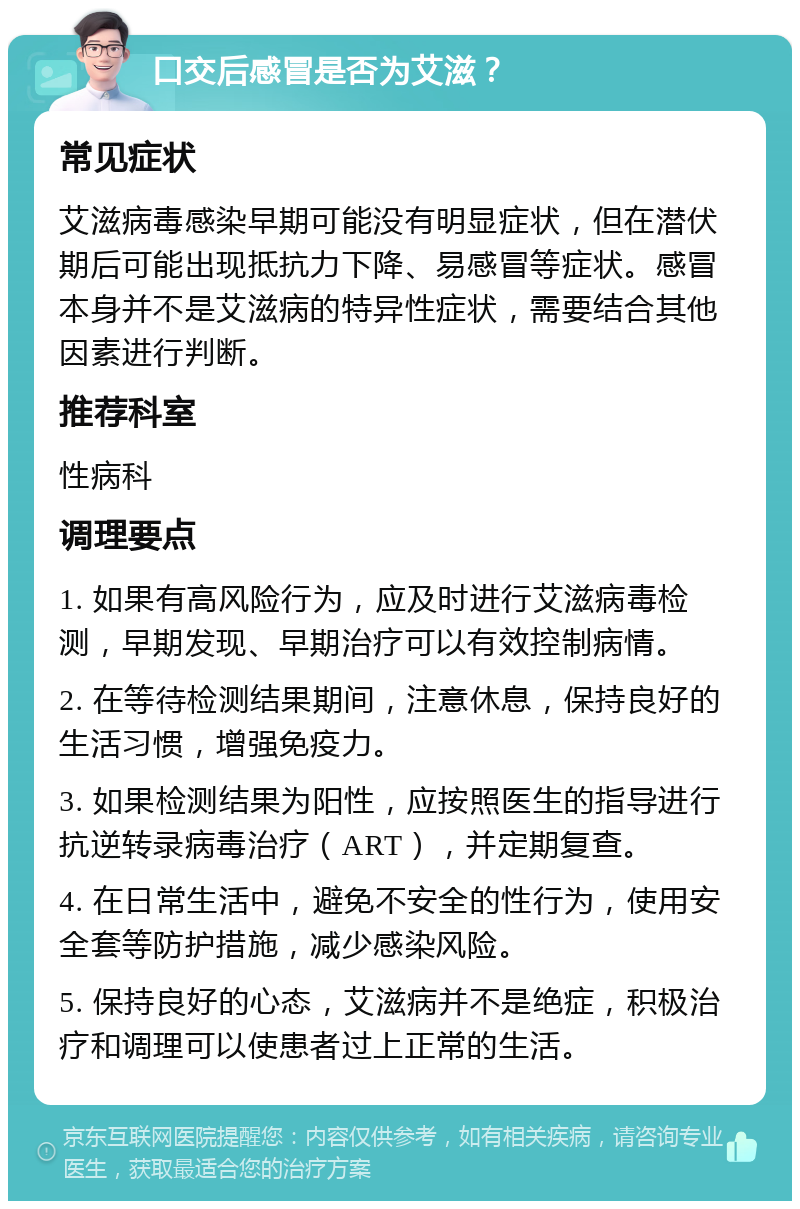 口交后感冒是否为艾滋？ 常见症状 艾滋病毒感染早期可能没有明显症状，但在潜伏期后可能出现抵抗力下降、易感冒等症状。感冒本身并不是艾滋病的特异性症状，需要结合其他因素进行判断。 推荐科室 性病科 调理要点 1. 如果有高风险行为，应及时进行艾滋病毒检测，早期发现、早期治疗可以有效控制病情。 2. 在等待检测结果期间，注意休息，保持良好的生活习惯，增强免疫力。 3. 如果检测结果为阳性，应按照医生的指导进行抗逆转录病毒治疗（ART），并定期复查。 4. 在日常生活中，避免不安全的性行为，使用安全套等防护措施，减少感染风险。 5. 保持良好的心态，艾滋病并不是绝症，积极治疗和调理可以使患者过上正常的生活。