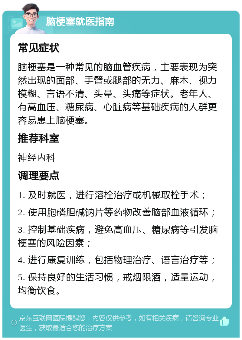 脑梗塞就医指南 常见症状 脑梗塞是一种常见的脑血管疾病，主要表现为突然出现的面部、手臂或腿部的无力、麻木、视力模糊、言语不清、头晕、头痛等症状。老年人、有高血压、糖尿病、心脏病等基础疾病的人群更容易患上脑梗塞。 推荐科室 神经内科 调理要点 1. 及时就医，进行溶栓治疗或机械取栓手术； 2. 使用胞磷胆碱钠片等药物改善脑部血液循环； 3. 控制基础疾病，避免高血压、糖尿病等引发脑梗塞的风险因素； 4. 进行康复训练，包括物理治疗、语言治疗等； 5. 保持良好的生活习惯，戒烟限酒，适量运动，均衡饮食。