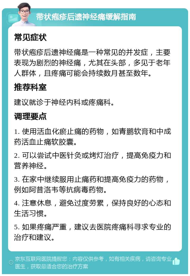 带状疱疹后遗神经痛缓解指南 常见症状 带状疱疹后遗神经痛是一种常见的并发症，主要表现为剧烈的神经痛，尤其在头部，多见于老年人群体，且疼痛可能会持续数月甚至数年。 推荐科室 建议就诊于神经内科或疼痛科。 调理要点 1. 使用活血化瘀止痛的药物，如青鹏软膏和中成药活血止痛软胶囊。 2. 可以尝试中医针灸或烤灯治疗，提高免疫力和营养神经。 3. 在家中继续服用止痛药和提高免疫力的药物，例如阿昔洛韦等抗病毒药物。 4. 注意休息，避免过度劳累，保持良好的心态和生活习惯。 5. 如果疼痛严重，建议去医院疼痛科寻求专业的治疗和建议。