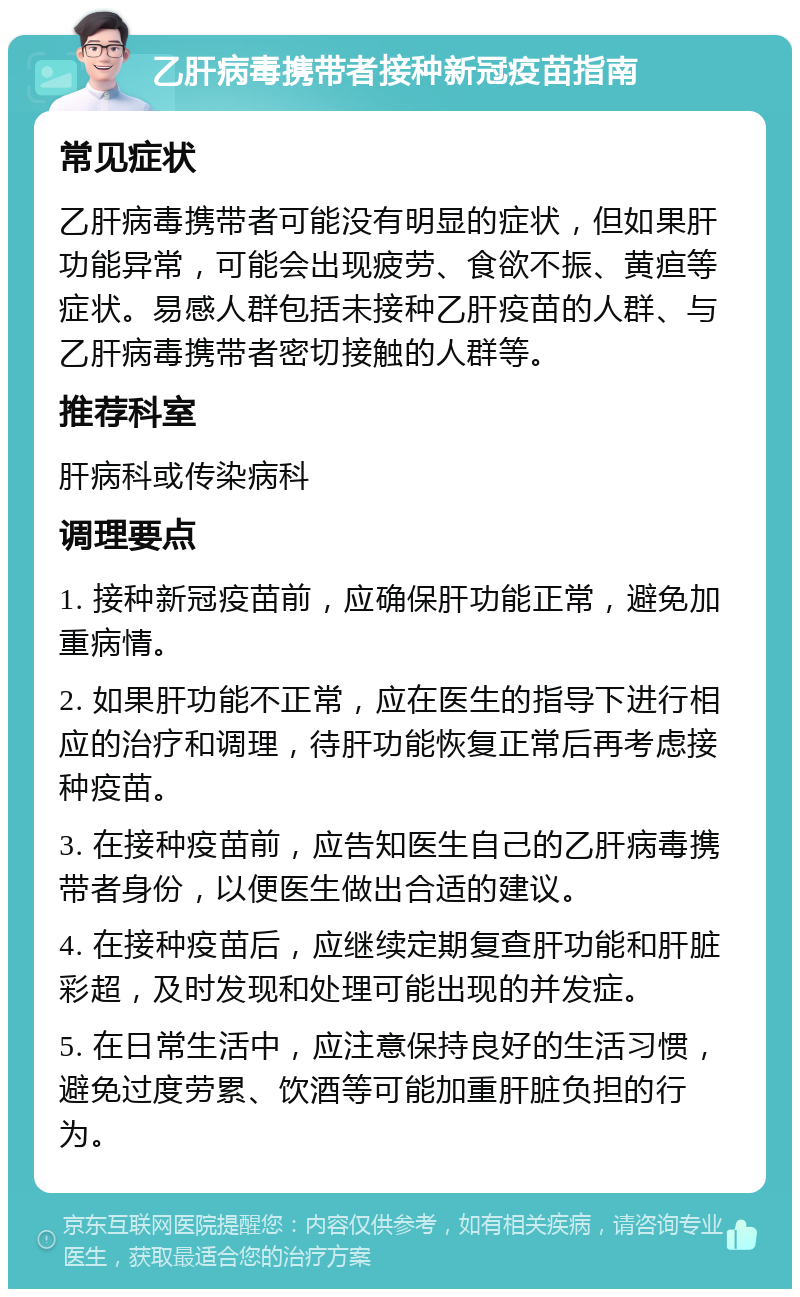 乙肝病毒携带者接种新冠疫苗指南 常见症状 乙肝病毒携带者可能没有明显的症状，但如果肝功能异常，可能会出现疲劳、食欲不振、黄疸等症状。易感人群包括未接种乙肝疫苗的人群、与乙肝病毒携带者密切接触的人群等。 推荐科室 肝病科或传染病科 调理要点 1. 接种新冠疫苗前，应确保肝功能正常，避免加重病情。 2. 如果肝功能不正常，应在医生的指导下进行相应的治疗和调理，待肝功能恢复正常后再考虑接种疫苗。 3. 在接种疫苗前，应告知医生自己的乙肝病毒携带者身份，以便医生做出合适的建议。 4. 在接种疫苗后，应继续定期复查肝功能和肝脏彩超，及时发现和处理可能出现的并发症。 5. 在日常生活中，应注意保持良好的生活习惯，避免过度劳累、饮酒等可能加重肝脏负担的行为。