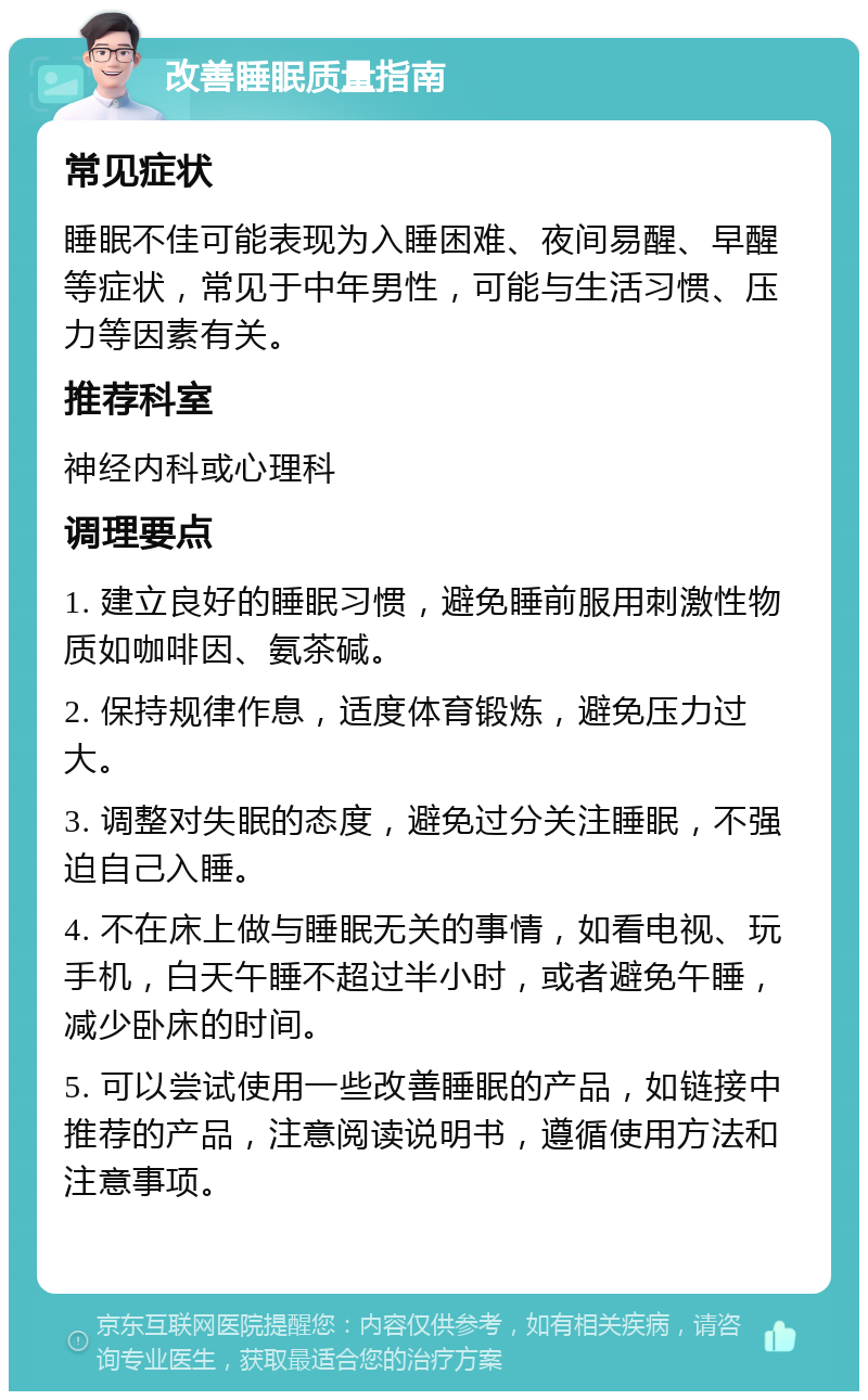 改善睡眠质量指南 常见症状 睡眠不佳可能表现为入睡困难、夜间易醒、早醒等症状，常见于中年男性，可能与生活习惯、压力等因素有关。 推荐科室 神经内科或心理科 调理要点 1. 建立良好的睡眠习惯，避免睡前服用刺激性物质如咖啡因、氨茶碱。 2. 保持规律作息，适度体育锻炼，避免压力过大。 3. 调整对失眠的态度，避免过分关注睡眠，不强迫自己入睡。 4. 不在床上做与睡眠无关的事情，如看电视、玩手机，白天午睡不超过半小时，或者避免午睡，减少卧床的时间。 5. 可以尝试使用一些改善睡眠的产品，如链接中推荐的产品，注意阅读说明书，遵循使用方法和注意事项。