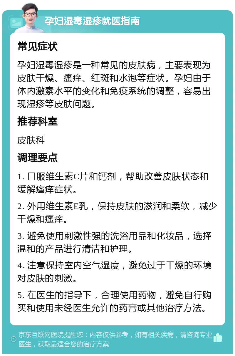 孕妇湿毒湿疹就医指南 常见症状 孕妇湿毒湿疹是一种常见的皮肤病，主要表现为皮肤干燥、瘙痒、红斑和水泡等症状。孕妇由于体内激素水平的变化和免疫系统的调整，容易出现湿疹等皮肤问题。 推荐科室 皮肤科 调理要点 1. 口服维生素C片和钙剂，帮助改善皮肤状态和缓解瘙痒症状。 2. 外用维生素E乳，保持皮肤的滋润和柔软，减少干燥和瘙痒。 3. 避免使用刺激性强的洗浴用品和化妆品，选择温和的产品进行清洁和护理。 4. 注意保持室内空气湿度，避免过于干燥的环境对皮肤的刺激。 5. 在医生的指导下，合理使用药物，避免自行购买和使用未经医生允许的药膏或其他治疗方法。