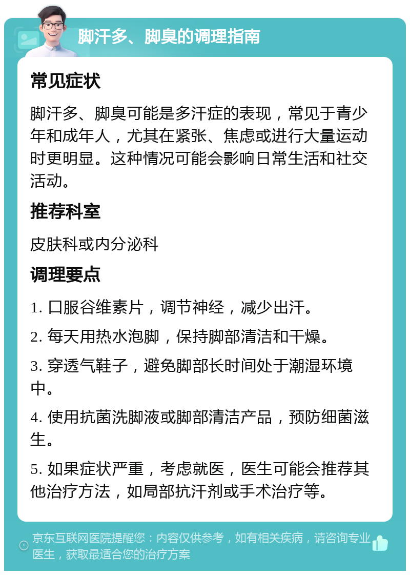 脚汗多、脚臭的调理指南 常见症状 脚汗多、脚臭可能是多汗症的表现，常见于青少年和成年人，尤其在紧张、焦虑或进行大量运动时更明显。这种情况可能会影响日常生活和社交活动。 推荐科室 皮肤科或内分泌科 调理要点 1. 口服谷维素片，调节神经，减少出汗。 2. 每天用热水泡脚，保持脚部清洁和干燥。 3. 穿透气鞋子，避免脚部长时间处于潮湿环境中。 4. 使用抗菌洗脚液或脚部清洁产品，预防细菌滋生。 5. 如果症状严重，考虑就医，医生可能会推荐其他治疗方法，如局部抗汗剂或手术治疗等。