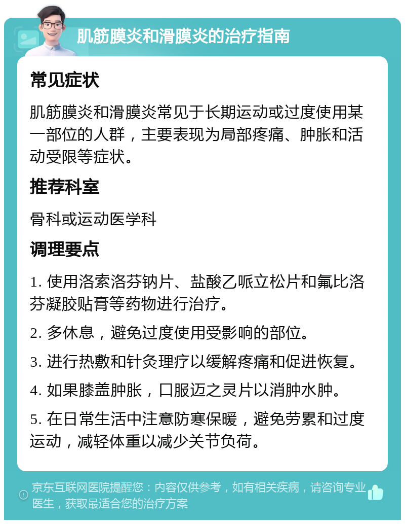 肌筋膜炎和滑膜炎的治疗指南 常见症状 肌筋膜炎和滑膜炎常见于长期运动或过度使用某一部位的人群，主要表现为局部疼痛、肿胀和活动受限等症状。 推荐科室 骨科或运动医学科 调理要点 1. 使用洛索洛芬钠片、盐酸乙哌立松片和氟比洛芬凝胶贴膏等药物进行治疗。 2. 多休息，避免过度使用受影响的部位。 3. 进行热敷和针灸理疗以缓解疼痛和促进恢复。 4. 如果膝盖肿胀，口服迈之灵片以消肿水肿。 5. 在日常生活中注意防寒保暖，避免劳累和过度运动，减轻体重以减少关节负荷。