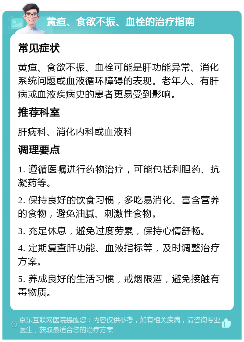 黄疸、食欲不振、血栓的治疗指南 常见症状 黄疸、食欲不振、血栓可能是肝功能异常、消化系统问题或血液循环障碍的表现。老年人、有肝病或血液疾病史的患者更易受到影响。 推荐科室 肝病科、消化内科或血液科 调理要点 1. 遵循医嘱进行药物治疗，可能包括利胆药、抗凝药等。 2. 保持良好的饮食习惯，多吃易消化、富含营养的食物，避免油腻、刺激性食物。 3. 充足休息，避免过度劳累，保持心情舒畅。 4. 定期复查肝功能、血液指标等，及时调整治疗方案。 5. 养成良好的生活习惯，戒烟限酒，避免接触有毒物质。