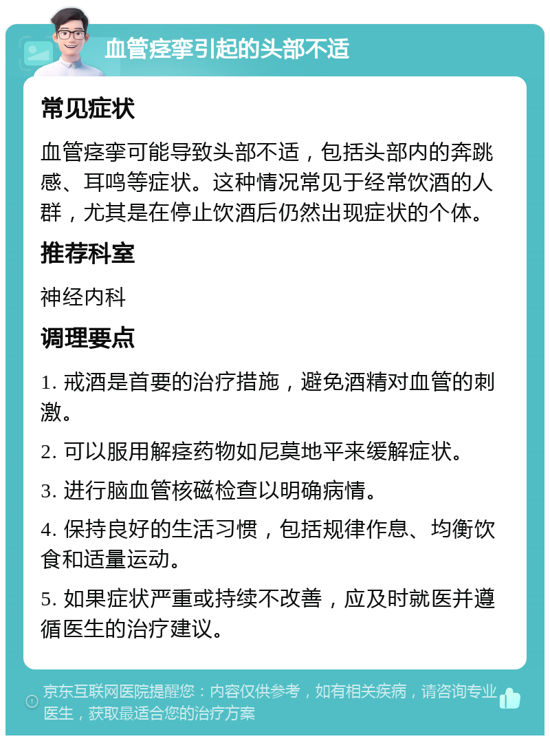 血管痉挛引起的头部不适 常见症状 血管痉挛可能导致头部不适，包括头部内的奔跳感、耳鸣等症状。这种情况常见于经常饮酒的人群，尤其是在停止饮酒后仍然出现症状的个体。 推荐科室 神经内科 调理要点 1. 戒酒是首要的治疗措施，避免酒精对血管的刺激。 2. 可以服用解痉药物如尼莫地平来缓解症状。 3. 进行脑血管核磁检查以明确病情。 4. 保持良好的生活习惯，包括规律作息、均衡饮食和适量运动。 5. 如果症状严重或持续不改善，应及时就医并遵循医生的治疗建议。