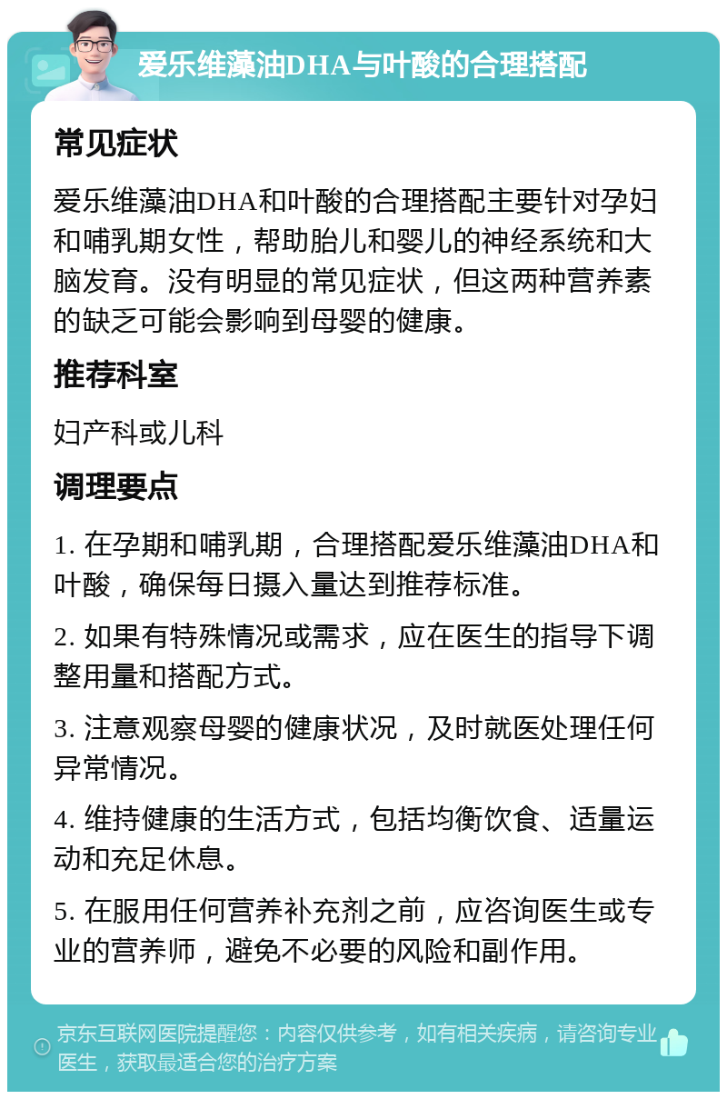 爱乐维藻油DHA与叶酸的合理搭配 常见症状 爱乐维藻油DHA和叶酸的合理搭配主要针对孕妇和哺乳期女性，帮助胎儿和婴儿的神经系统和大脑发育。没有明显的常见症状，但这两种营养素的缺乏可能会影响到母婴的健康。 推荐科室 妇产科或儿科 调理要点 1. 在孕期和哺乳期，合理搭配爱乐维藻油DHA和叶酸，确保每日摄入量达到推荐标准。 2. 如果有特殊情况或需求，应在医生的指导下调整用量和搭配方式。 3. 注意观察母婴的健康状况，及时就医处理任何异常情况。 4. 维持健康的生活方式，包括均衡饮食、适量运动和充足休息。 5. 在服用任何营养补充剂之前，应咨询医生或专业的营养师，避免不必要的风险和副作用。