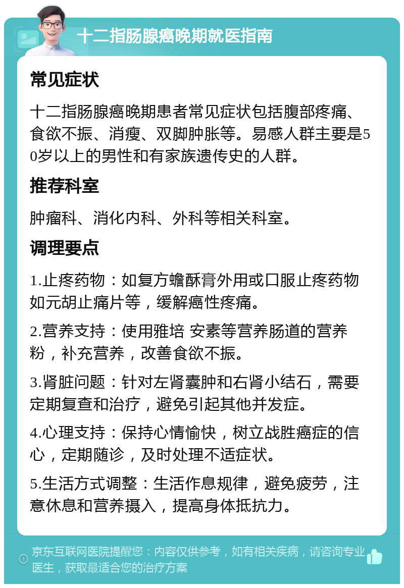 十二指肠腺癌晚期就医指南 常见症状 十二指肠腺癌晚期患者常见症状包括腹部疼痛、食欲不振、消瘦、双脚肿胀等。易感人群主要是50岁以上的男性和有家族遗传史的人群。 推荐科室 肿瘤科、消化内科、外科等相关科室。 调理要点 1.止疼药物：如复方蟾酥膏外用或口服止疼药物如元胡止痛片等，缓解癌性疼痛。 2.营养支持：使用雅培 安素等营养肠道的营养粉，补充营养，改善食欲不振。 3.肾脏问题：针对左肾囊肿和右肾小结石，需要定期复查和治疗，避免引起其他并发症。 4.心理支持：保持心情愉快，树立战胜癌症的信心，定期随诊，及时处理不适症状。 5.生活方式调整：生活作息规律，避免疲劳，注意休息和营养摄入，提高身体抵抗力。