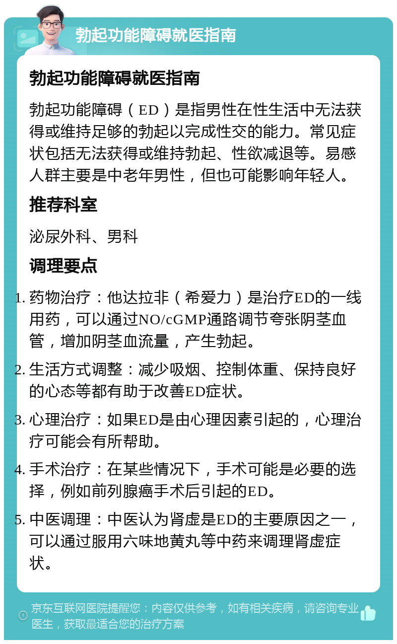 勃起功能障碍就医指南 勃起功能障碍就医指南 勃起功能障碍（ED）是指男性在性生活中无法获得或维持足够的勃起以完成性交的能力。常见症状包括无法获得或维持勃起、性欲减退等。易感人群主要是中老年男性，但也可能影响年轻人。 推荐科室 泌尿外科、男科 调理要点 药物治疗：他达拉非（希爱力）是治疗ED的一线用药，可以通过NO/cGMP通路调节夸张阴茎血管，增加阴茎血流量，产生勃起。 生活方式调整：减少吸烟、控制体重、保持良好的心态等都有助于改善ED症状。 心理治疗：如果ED是由心理因素引起的，心理治疗可能会有所帮助。 手术治疗：在某些情况下，手术可能是必要的选择，例如前列腺癌手术后引起的ED。 中医调理：中医认为肾虚是ED的主要原因之一，可以通过服用六味地黄丸等中药来调理肾虚症状。