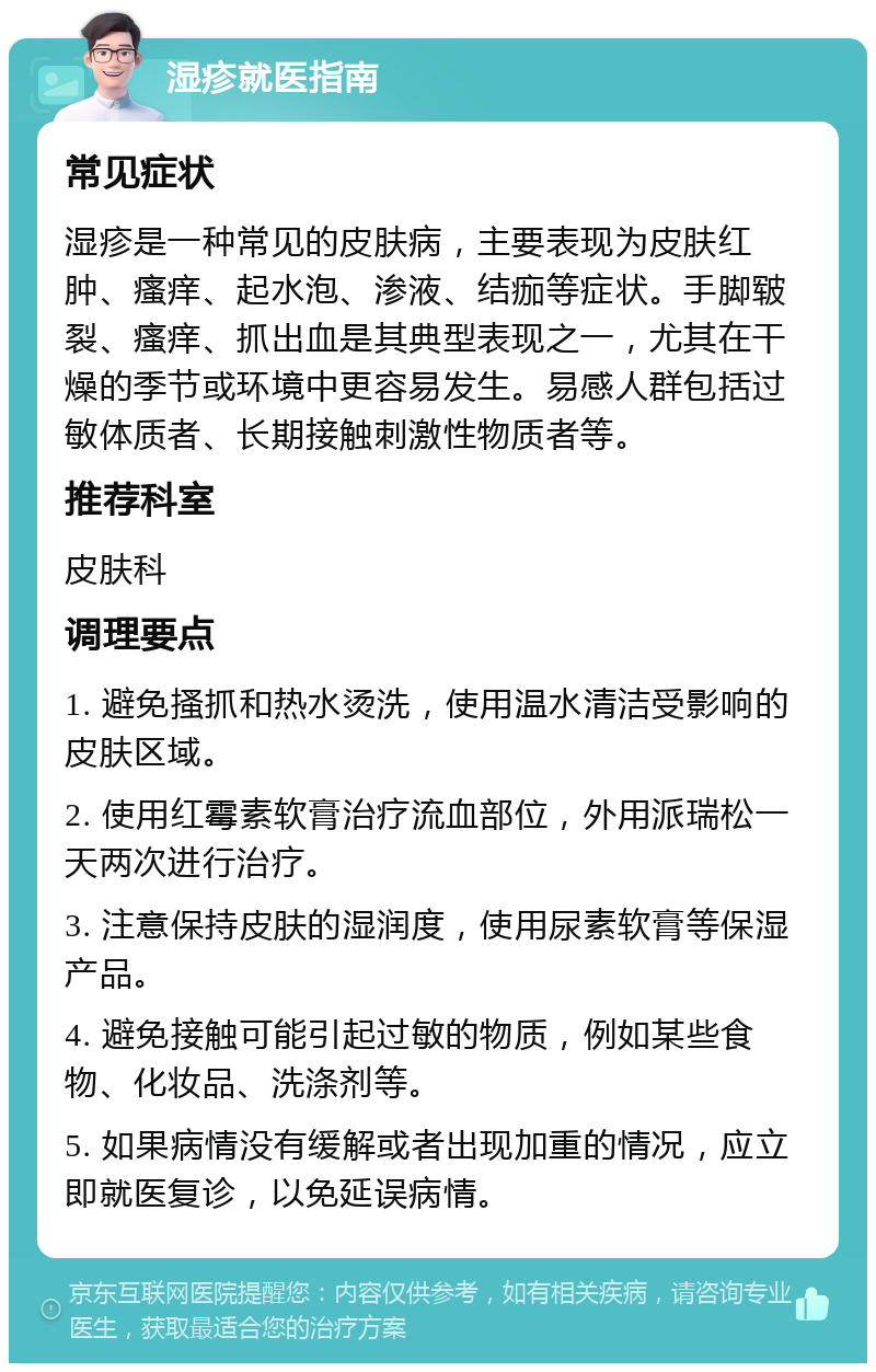 湿疹就医指南 常见症状 湿疹是一种常见的皮肤病，主要表现为皮肤红肿、瘙痒、起水泡、渗液、结痂等症状。手脚皲裂、瘙痒、抓出血是其典型表现之一，尤其在干燥的季节或环境中更容易发生。易感人群包括过敏体质者、长期接触刺激性物质者等。 推荐科室 皮肤科 调理要点 1. 避免搔抓和热水烫洗，使用温水清洁受影响的皮肤区域。 2. 使用红霉素软膏治疗流血部位，外用派瑞松一天两次进行治疗。 3. 注意保持皮肤的湿润度，使用尿素软膏等保湿产品。 4. 避免接触可能引起过敏的物质，例如某些食物、化妆品、洗涤剂等。 5. 如果病情没有缓解或者出现加重的情况，应立即就医复诊，以免延误病情。