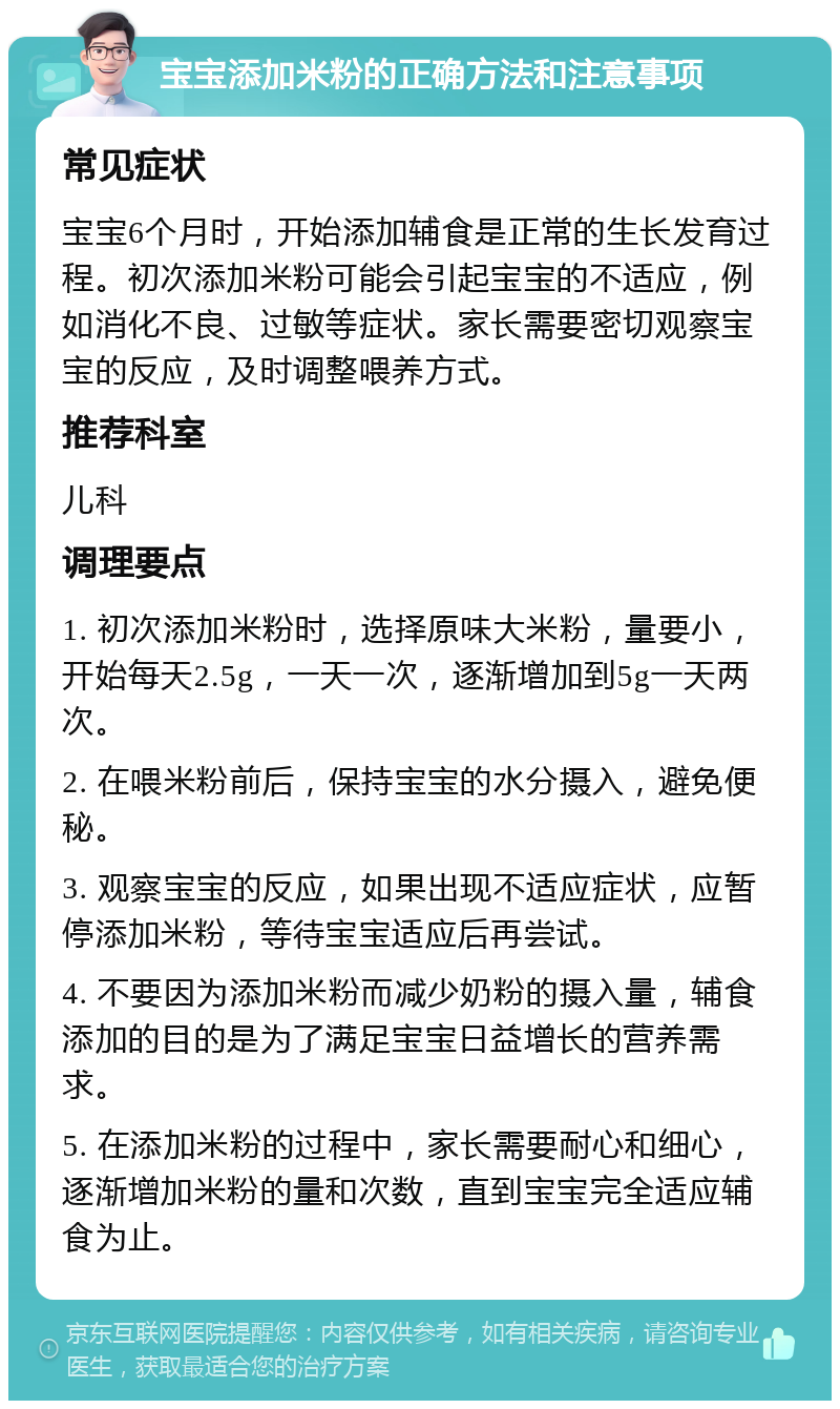 宝宝添加米粉的正确方法和注意事项 常见症状 宝宝6个月时，开始添加辅食是正常的生长发育过程。初次添加米粉可能会引起宝宝的不适应，例如消化不良、过敏等症状。家长需要密切观察宝宝的反应，及时调整喂养方式。 推荐科室 儿科 调理要点 1. 初次添加米粉时，选择原味大米粉，量要小，开始每天2.5g，一天一次，逐渐增加到5g一天两次。 2. 在喂米粉前后，保持宝宝的水分摄入，避免便秘。 3. 观察宝宝的反应，如果出现不适应症状，应暂停添加米粉，等待宝宝适应后再尝试。 4. 不要因为添加米粉而减少奶粉的摄入量，辅食添加的目的是为了满足宝宝日益增长的营养需求。 5. 在添加米粉的过程中，家长需要耐心和细心，逐渐增加米粉的量和次数，直到宝宝完全适应辅食为止。