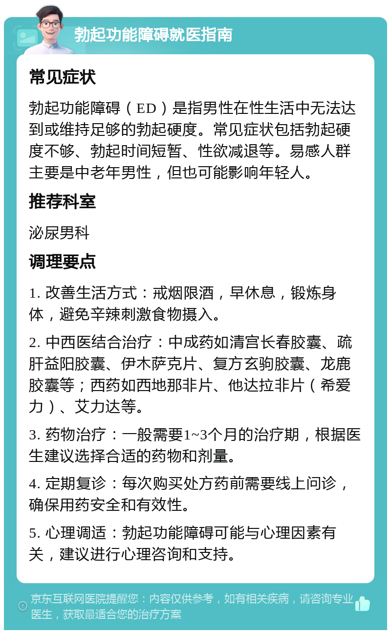 勃起功能障碍就医指南 常见症状 勃起功能障碍（ED）是指男性在性生活中无法达到或维持足够的勃起硬度。常见症状包括勃起硬度不够、勃起时间短暂、性欲减退等。易感人群主要是中老年男性，但也可能影响年轻人。 推荐科室 泌尿男科 调理要点 1. 改善生活方式：戒烟限酒，早休息，锻炼身体，避免辛辣刺激食物摄入。 2. 中西医结合治疗：中成药如清宫长春胶囊、疏肝益阳胶囊、伊木萨克片、复方玄驹胶囊、龙鹿胶囊等；西药如西地那非片、他达拉非片（希爱力）、艾力达等。 3. 药物治疗：一般需要1~3个月的治疗期，根据医生建议选择合适的药物和剂量。 4. 定期复诊：每次购买处方药前需要线上问诊，确保用药安全和有效性。 5. 心理调适：勃起功能障碍可能与心理因素有关，建议进行心理咨询和支持。