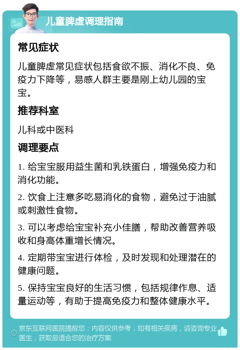 儿童脾虚调理指南 常见症状 儿童脾虚常见症状包括食欲不振、消化不良、免疫力下降等，易感人群主要是刚上幼儿园的宝宝。 推荐科室 儿科或中医科 调理要点 1. 给宝宝服用益生菌和乳铁蛋白，增强免疫力和消化功能。 2. 饮食上注意多吃易消化的食物，避免过于油腻或刺激性食物。 3. 可以考虑给宝宝补充小佳膳，帮助改善营养吸收和身高体重增长情况。 4. 定期带宝宝进行体检，及时发现和处理潜在的健康问题。 5. 保持宝宝良好的生活习惯，包括规律作息、适量运动等，有助于提高免疫力和整体健康水平。