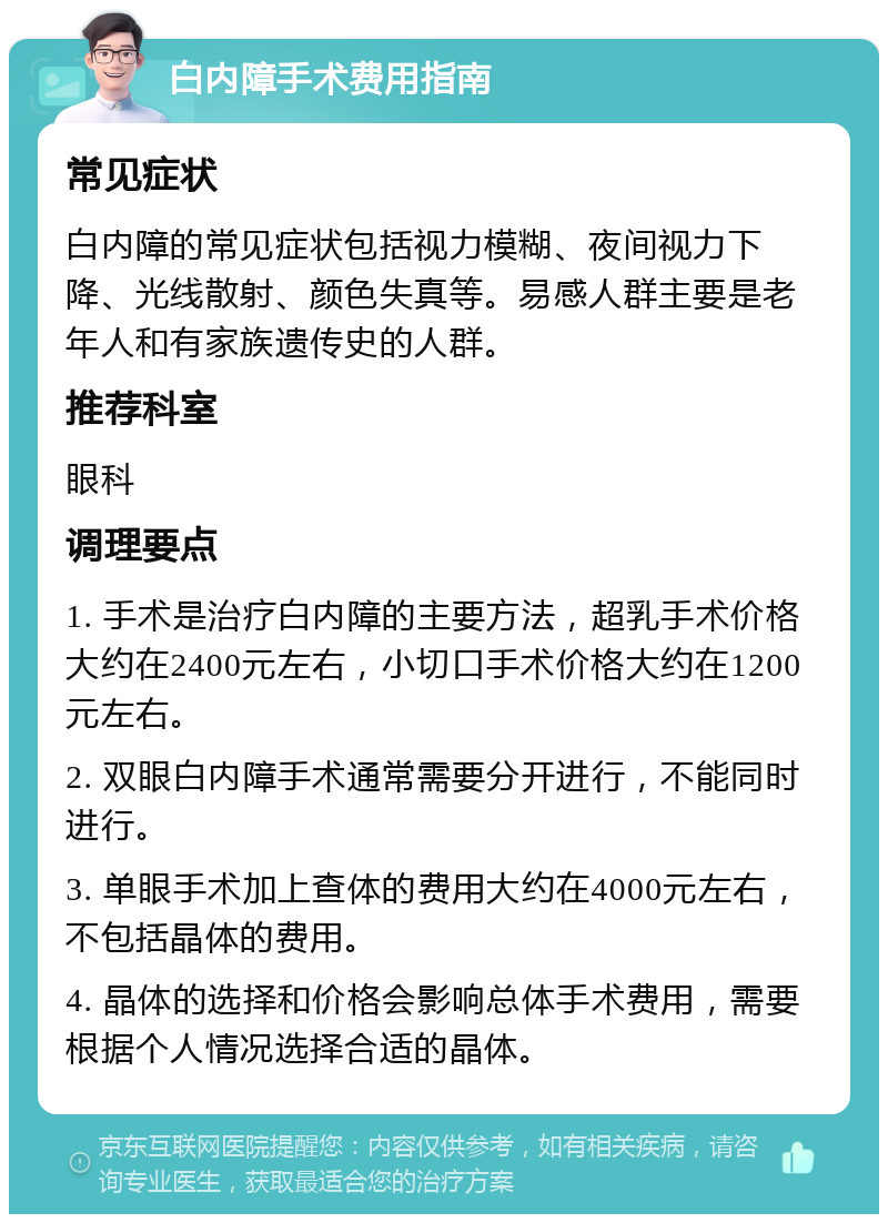 白内障手术费用指南 常见症状 白内障的常见症状包括视力模糊、夜间视力下降、光线散射、颜色失真等。易感人群主要是老年人和有家族遗传史的人群。 推荐科室 眼科 调理要点 1. 手术是治疗白内障的主要方法，超乳手术价格大约在2400元左右，小切口手术价格大约在1200元左右。 2. 双眼白内障手术通常需要分开进行，不能同时进行。 3. 单眼手术加上查体的费用大约在4000元左右，不包括晶体的费用。 4. 晶体的选择和价格会影响总体手术费用，需要根据个人情况选择合适的晶体。