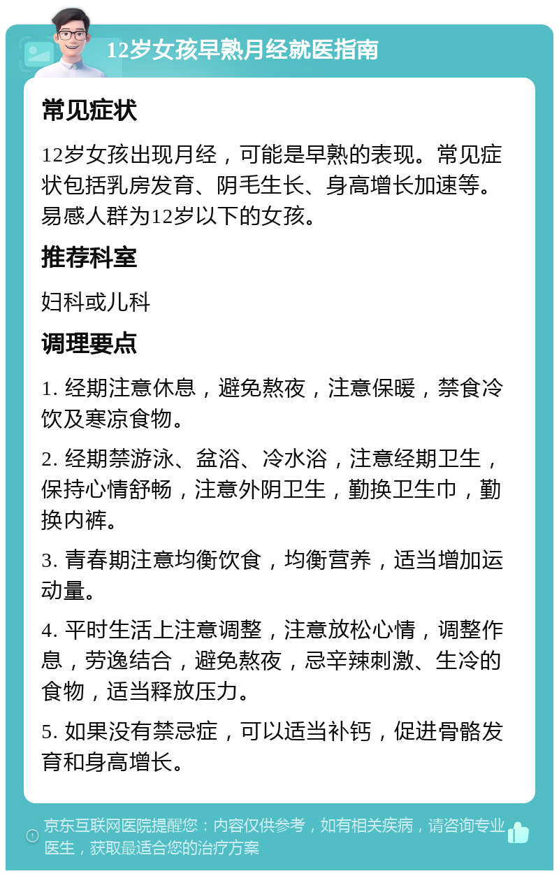 12岁女孩早熟月经就医指南 常见症状 12岁女孩出现月经，可能是早熟的表现。常见症状包括乳房发育、阴毛生长、身高增长加速等。易感人群为12岁以下的女孩。 推荐科室 妇科或儿科 调理要点 1. 经期注意休息，避免熬夜，注意保暖，禁食冷饮及寒凉食物。 2. 经期禁游泳、盆浴、冷水浴，注意经期卫生，保持心情舒畅，注意外阴卫生，勤换卫生巾，勤换内裤。 3. 青春期注意均衡饮食，均衡营养，适当增加运动量。 4. 平时生活上注意调整，注意放松心情，调整作息，劳逸结合，避免熬夜，忌辛辣刺激、生冷的食物，适当释放压力。 5. 如果没有禁忌症，可以适当补钙，促进骨骼发育和身高增长。