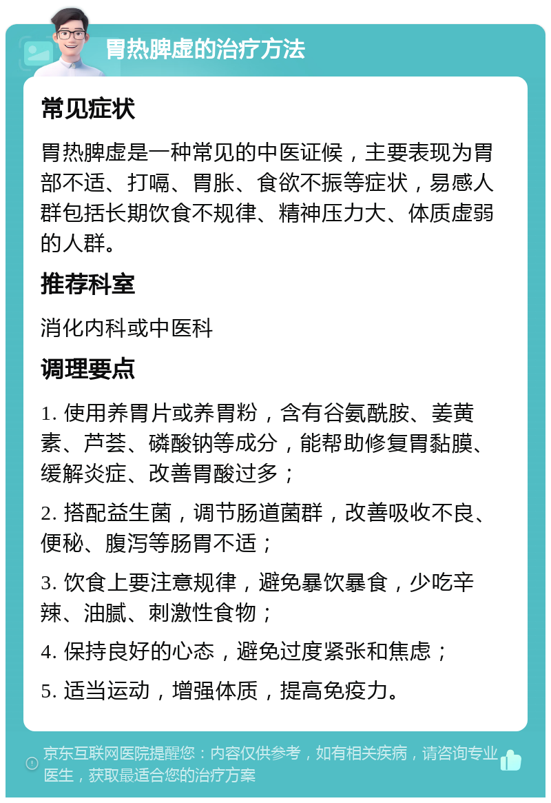 胃热脾虚的治疗方法 常见症状 胃热脾虚是一种常见的中医证候，主要表现为胃部不适、打嗝、胃胀、食欲不振等症状，易感人群包括长期饮食不规律、精神压力大、体质虚弱的人群。 推荐科室 消化内科或中医科 调理要点 1. 使用养胃片或养胃粉，含有谷氨酰胺、姜黄素、芦荟、磷酸钠等成分，能帮助修复胃黏膜、缓解炎症、改善胃酸过多； 2. 搭配益生菌，调节肠道菌群，改善吸收不良、便秘、腹泻等肠胃不适； 3. 饮食上要注意规律，避免暴饮暴食，少吃辛辣、油腻、刺激性食物； 4. 保持良好的心态，避免过度紧张和焦虑； 5. 适当运动，增强体质，提高免疫力。