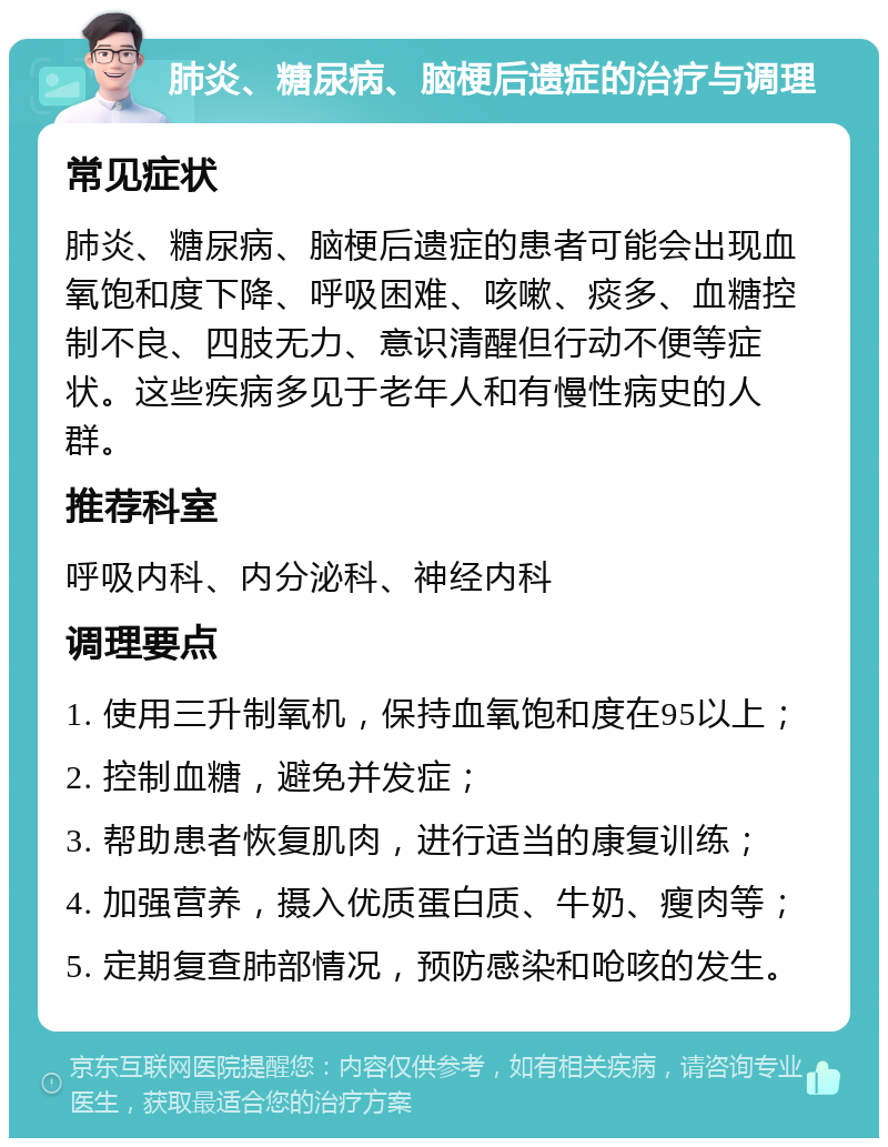 肺炎、糖尿病、脑梗后遗症的治疗与调理 常见症状 肺炎、糖尿病、脑梗后遗症的患者可能会出现血氧饱和度下降、呼吸困难、咳嗽、痰多、血糖控制不良、四肢无力、意识清醒但行动不便等症状。这些疾病多见于老年人和有慢性病史的人群。 推荐科室 呼吸内科、内分泌科、神经内科 调理要点 1. 使用三升制氧机，保持血氧饱和度在95以上； 2. 控制血糖，避免并发症； 3. 帮助患者恢复肌肉，进行适当的康复训练； 4. 加强营养，摄入优质蛋白质、牛奶、瘦肉等； 5. 定期复查肺部情况，预防感染和呛咳的发生。