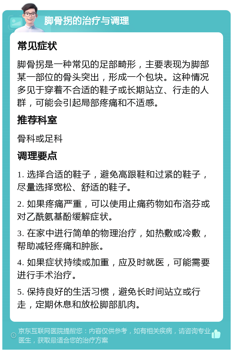 脚骨拐的治疗与调理 常见症状 脚骨拐是一种常见的足部畸形，主要表现为脚部某一部位的骨头突出，形成一个包块。这种情况多见于穿着不合适的鞋子或长期站立、行走的人群，可能会引起局部疼痛和不适感。 推荐科室 骨科或足科 调理要点 1. 选择合适的鞋子，避免高跟鞋和过紧的鞋子，尽量选择宽松、舒适的鞋子。 2. 如果疼痛严重，可以使用止痛药物如布洛芬或对乙酰氨基酚缓解症状。 3. 在家中进行简单的物理治疗，如热敷或冷敷，帮助减轻疼痛和肿胀。 4. 如果症状持续或加重，应及时就医，可能需要进行手术治疗。 5. 保持良好的生活习惯，避免长时间站立或行走，定期休息和放松脚部肌肉。