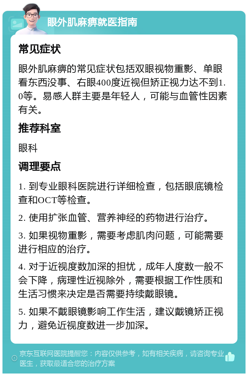 眼外肌麻痹就医指南 常见症状 眼外肌麻痹的常见症状包括双眼视物重影、单眼看东西没事、右眼400度近视但矫正视力达不到1.0等。易感人群主要是年轻人，可能与血管性因素有关。 推荐科室 眼科 调理要点 1. 到专业眼科医院进行详细检查，包括眼底镜检查和OCT等检查。 2. 使用扩张血管、营养神经的药物进行治疗。 3. 如果视物重影，需要考虑肌肉问题，可能需要进行相应的治疗。 4. 对于近视度数加深的担忧，成年人度数一般不会下降，病理性近视除外，需要根据工作性质和生活习惯来决定是否需要持续戴眼镜。 5. 如果不戴眼镜影响工作生活，建议戴镜矫正视力，避免近视度数进一步加深。