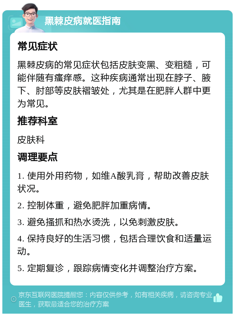 黑棘皮病就医指南 常见症状 黑棘皮病的常见症状包括皮肤变黑、变粗糙，可能伴随有瘙痒感。这种疾病通常出现在脖子、腋下、肘部等皮肤褶皱处，尤其是在肥胖人群中更为常见。 推荐科室 皮肤科 调理要点 1. 使用外用药物，如维A酸乳膏，帮助改善皮肤状况。 2. 控制体重，避免肥胖加重病情。 3. 避免搔抓和热水烫洗，以免刺激皮肤。 4. 保持良好的生活习惯，包括合理饮食和适量运动。 5. 定期复诊，跟踪病情变化并调整治疗方案。