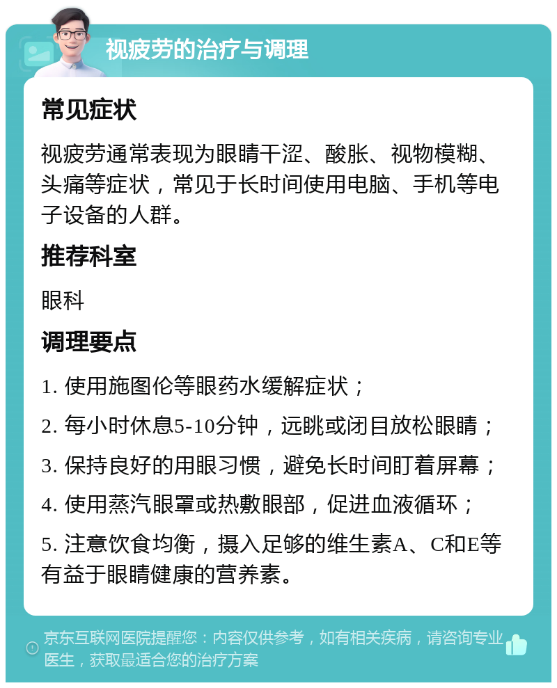 视疲劳的治疗与调理 常见症状 视疲劳通常表现为眼睛干涩、酸胀、视物模糊、头痛等症状，常见于长时间使用电脑、手机等电子设备的人群。 推荐科室 眼科 调理要点 1. 使用施图伦等眼药水缓解症状； 2. 每小时休息5-10分钟，远眺或闭目放松眼睛； 3. 保持良好的用眼习惯，避免长时间盯着屏幕； 4. 使用蒸汽眼罩或热敷眼部，促进血液循环； 5. 注意饮食均衡，摄入足够的维生素A、C和E等有益于眼睛健康的营养素。