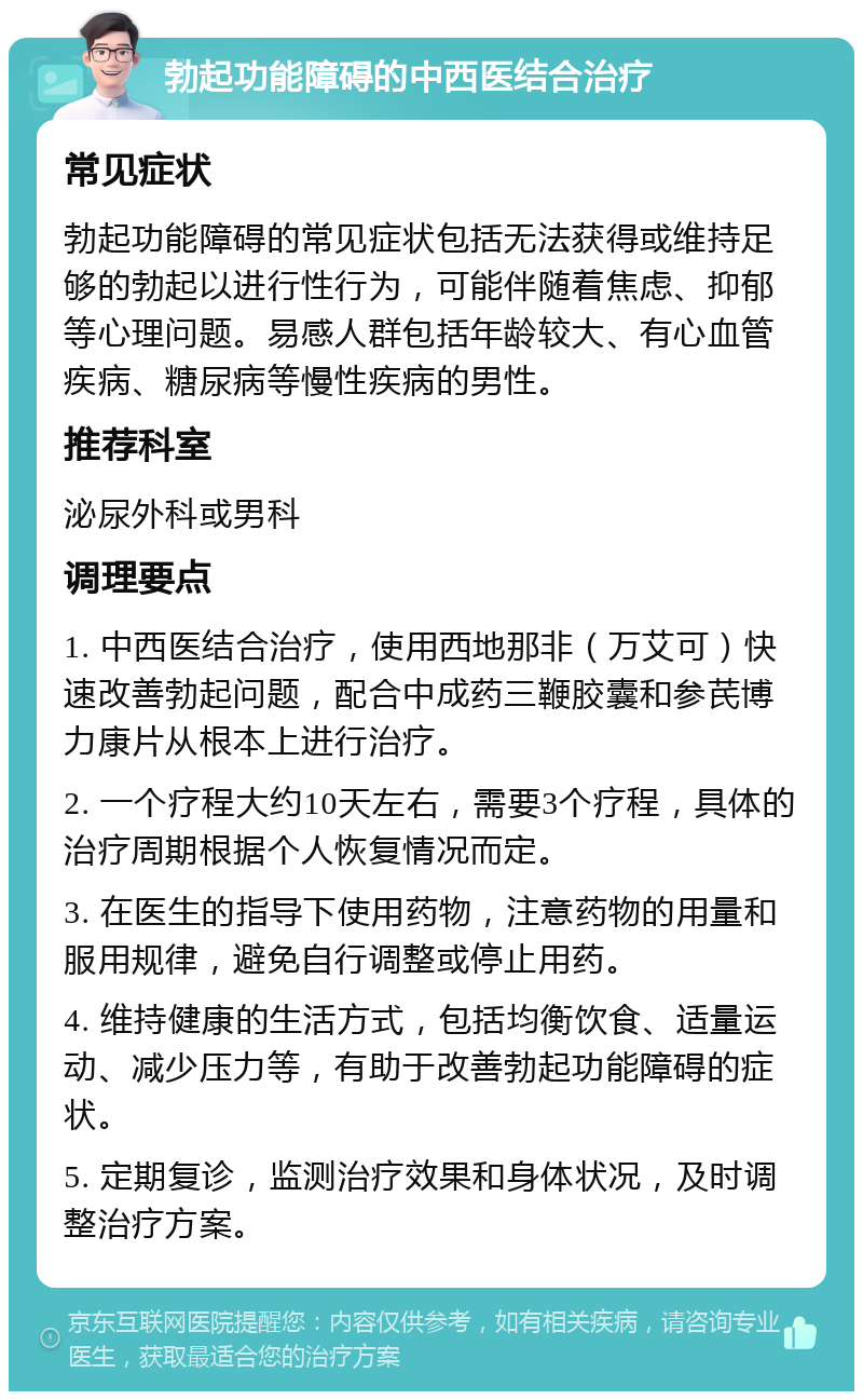 勃起功能障碍的中西医结合治疗 常见症状 勃起功能障碍的常见症状包括无法获得或维持足够的勃起以进行性行为，可能伴随着焦虑、抑郁等心理问题。易感人群包括年龄较大、有心血管疾病、糖尿病等慢性疾病的男性。 推荐科室 泌尿外科或男科 调理要点 1. 中西医结合治疗，使用西地那非（万艾可）快速改善勃起问题，配合中成药三鞭胶囊和参芪博力康片从根本上进行治疗。 2. 一个疗程大约10天左右，需要3个疗程，具体的治疗周期根据个人恢复情况而定。 3. 在医生的指导下使用药物，注意药物的用量和服用规律，避免自行调整或停止用药。 4. 维持健康的生活方式，包括均衡饮食、适量运动、减少压力等，有助于改善勃起功能障碍的症状。 5. 定期复诊，监测治疗效果和身体状况，及时调整治疗方案。