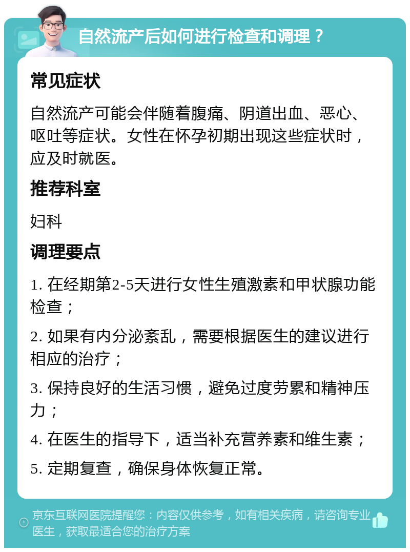 自然流产后如何进行检查和调理？ 常见症状 自然流产可能会伴随着腹痛、阴道出血、恶心、呕吐等症状。女性在怀孕初期出现这些症状时，应及时就医。 推荐科室 妇科 调理要点 1. 在经期第2-5天进行女性生殖激素和甲状腺功能检查； 2. 如果有内分泌紊乱，需要根据医生的建议进行相应的治疗； 3. 保持良好的生活习惯，避免过度劳累和精神压力； 4. 在医生的指导下，适当补充营养素和维生素； 5. 定期复查，确保身体恢复正常。