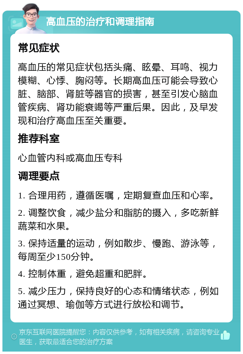 高血压的治疗和调理指南 常见症状 高血压的常见症状包括头痛、眩晕、耳鸣、视力模糊、心悸、胸闷等。长期高血压可能会导致心脏、脑部、肾脏等器官的损害，甚至引发心脑血管疾病、肾功能衰竭等严重后果。因此，及早发现和治疗高血压至关重要。 推荐科室 心血管内科或高血压专科 调理要点 1. 合理用药，遵循医嘱，定期复查血压和心率。 2. 调整饮食，减少盐分和脂肪的摄入，多吃新鲜蔬菜和水果。 3. 保持适量的运动，例如散步、慢跑、游泳等，每周至少150分钟。 4. 控制体重，避免超重和肥胖。 5. 减少压力，保持良好的心态和情绪状态，例如通过冥想、瑜伽等方式进行放松和调节。