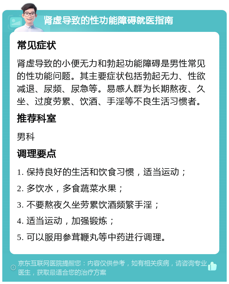 肾虚导致的性功能障碍就医指南 常见症状 肾虚导致的小便无力和勃起功能障碍是男性常见的性功能问题。其主要症状包括勃起无力、性欲减退、尿频、尿急等。易感人群为长期熬夜、久坐、过度劳累、饮酒、手淫等不良生活习惯者。 推荐科室 男科 调理要点 1. 保持良好的生活和饮食习惯，适当运动； 2. 多饮水，多食蔬菜水果； 3. 不要熬夜久坐劳累饮酒频繁手淫； 4. 适当运动，加强锻炼； 5. 可以服用参茸鞭丸等中药进行调理。