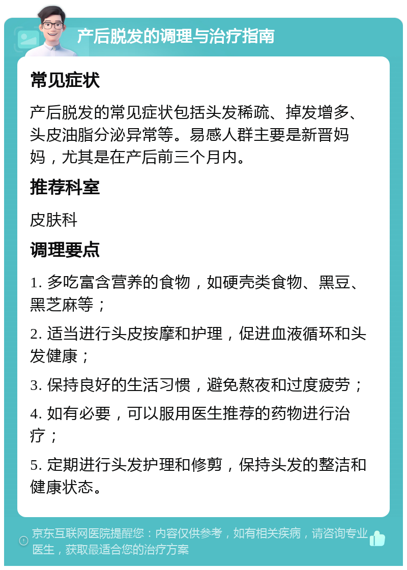 产后脱发的调理与治疗指南 常见症状 产后脱发的常见症状包括头发稀疏、掉发增多、头皮油脂分泌异常等。易感人群主要是新晋妈妈，尤其是在产后前三个月内。 推荐科室 皮肤科 调理要点 1. 多吃富含营养的食物，如硬壳类食物、黑豆、黑芝麻等； 2. 适当进行头皮按摩和护理，促进血液循环和头发健康； 3. 保持良好的生活习惯，避免熬夜和过度疲劳； 4. 如有必要，可以服用医生推荐的药物进行治疗； 5. 定期进行头发护理和修剪，保持头发的整洁和健康状态。