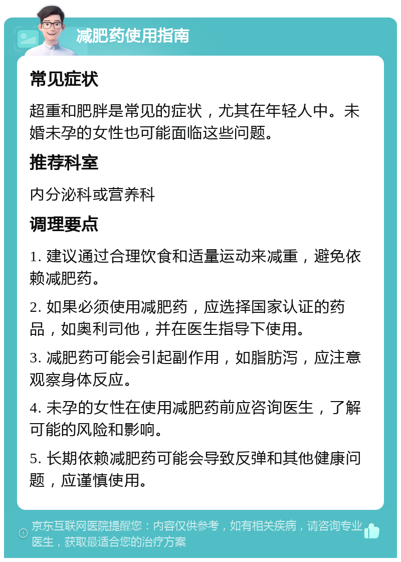 减肥药使用指南 常见症状 超重和肥胖是常见的症状，尤其在年轻人中。未婚未孕的女性也可能面临这些问题。 推荐科室 内分泌科或营养科 调理要点 1. 建议通过合理饮食和适量运动来减重，避免依赖减肥药。 2. 如果必须使用减肥药，应选择国家认证的药品，如奥利司他，并在医生指导下使用。 3. 减肥药可能会引起副作用，如脂肪泻，应注意观察身体反应。 4. 未孕的女性在使用减肥药前应咨询医生，了解可能的风险和影响。 5. 长期依赖减肥药可能会导致反弹和其他健康问题，应谨慎使用。