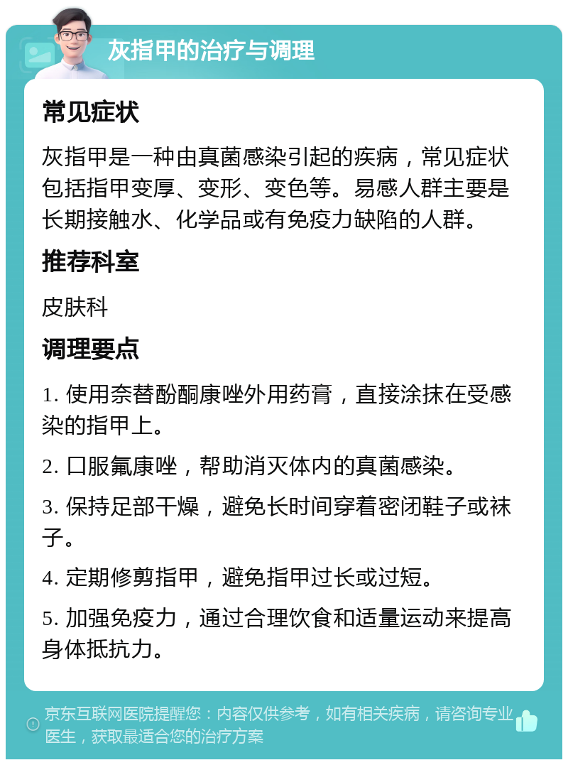 灰指甲的治疗与调理 常见症状 灰指甲是一种由真菌感染引起的疾病，常见症状包括指甲变厚、变形、变色等。易感人群主要是长期接触水、化学品或有免疫力缺陷的人群。 推荐科室 皮肤科 调理要点 1. 使用奈替酚酮康唑外用药膏，直接涂抹在受感染的指甲上。 2. 口服氟康唑，帮助消灭体内的真菌感染。 3. 保持足部干燥，避免长时间穿着密闭鞋子或袜子。 4. 定期修剪指甲，避免指甲过长或过短。 5. 加强免疫力，通过合理饮食和适量运动来提高身体抵抗力。