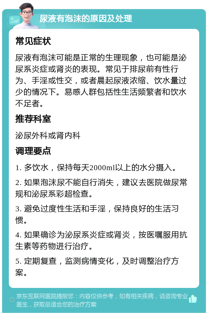 尿液有泡沫的原因及处理 常见症状 尿液有泡沫可能是正常的生理现象，也可能是泌尿系炎症或肾炎的表现。常见于排尿前有性行为、手淫或性交，或者晨起尿液浓缩、饮水量过少的情况下。易感人群包括性生活频繁者和饮水不足者。 推荐科室 泌尿外科或肾内科 调理要点 1. 多饮水，保持每天2000ml以上的水分摄入。 2. 如果泡沫尿不能自行消失，建议去医院做尿常规和泌尿系彩超检查。 3. 避免过度性生活和手淫，保持良好的生活习惯。 4. 如果确诊为泌尿系炎症或肾炎，按医嘱服用抗生素等药物进行治疗。 5. 定期复查，监测病情变化，及时调整治疗方案。