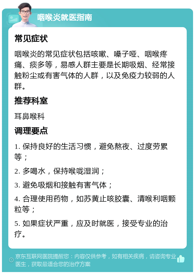 咽喉炎就医指南 常见症状 咽喉炎的常见症状包括咳嗽、嗓子哑、咽喉疼痛、痰多等，易感人群主要是长期吸烟、经常接触粉尘或有害气体的人群，以及免疫力较弱的人群。 推荐科室 耳鼻喉科 调理要点 1. 保持良好的生活习惯，避免熬夜、过度劳累等； 2. 多喝水，保持喉咙湿润； 3. 避免吸烟和接触有害气体； 4. 合理使用药物，如苏黄止咳胶囊、清喉利咽颗粒等； 5. 如果症状严重，应及时就医，接受专业的治疗。