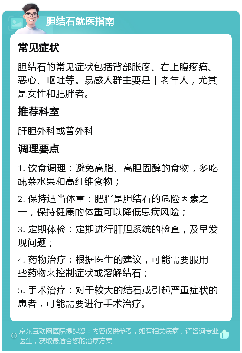 胆结石就医指南 常见症状 胆结石的常见症状包括背部胀疼、右上腹疼痛、恶心、呕吐等。易感人群主要是中老年人，尤其是女性和肥胖者。 推荐科室 肝胆外科或普外科 调理要点 1. 饮食调理：避免高脂、高胆固醇的食物，多吃蔬菜水果和高纤维食物； 2. 保持适当体重：肥胖是胆结石的危险因素之一，保持健康的体重可以降低患病风险； 3. 定期体检：定期进行肝胆系统的检查，及早发现问题； 4. 药物治疗：根据医生的建议，可能需要服用一些药物来控制症状或溶解结石； 5. 手术治疗：对于较大的结石或引起严重症状的患者，可能需要进行手术治疗。