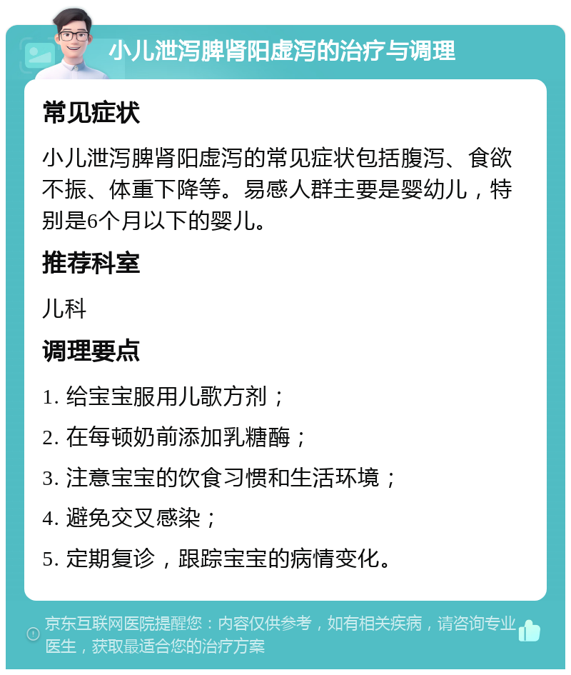 小儿泄泻脾肾阳虚泻的治疗与调理 常见症状 小儿泄泻脾肾阳虚泻的常见症状包括腹泻、食欲不振、体重下降等。易感人群主要是婴幼儿，特别是6个月以下的婴儿。 推荐科室 儿科 调理要点 1. 给宝宝服用儿歌方剂； 2. 在每顿奶前添加乳糖酶； 3. 注意宝宝的饮食习惯和生活环境； 4. 避免交叉感染； 5. 定期复诊，跟踪宝宝的病情变化。