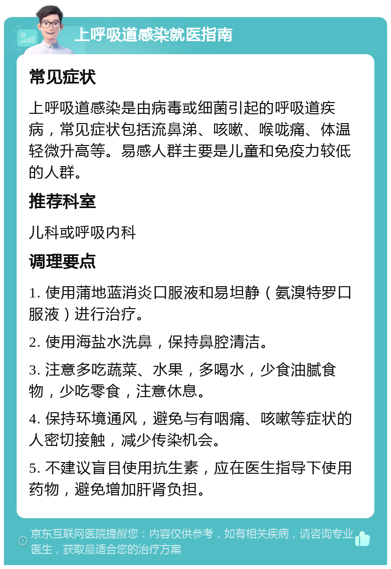 上呼吸道感染就医指南 常见症状 上呼吸道感染是由病毒或细菌引起的呼吸道疾病，常见症状包括流鼻涕、咳嗽、喉咙痛、体温轻微升高等。易感人群主要是儿童和免疫力较低的人群。 推荐科室 儿科或呼吸内科 调理要点 1. 使用蒲地蓝消炎口服液和易坦静（氨溴特罗口服液）进行治疗。 2. 使用海盐水洗鼻，保持鼻腔清洁。 3. 注意多吃蔬菜、水果，多喝水，少食油腻食物，少吃零食，注意休息。 4. 保持环境通风，避免与有咽痛、咳嗽等症状的人密切接触，减少传染机会。 5. 不建议盲目使用抗生素，应在医生指导下使用药物，避免增加肝肾负担。