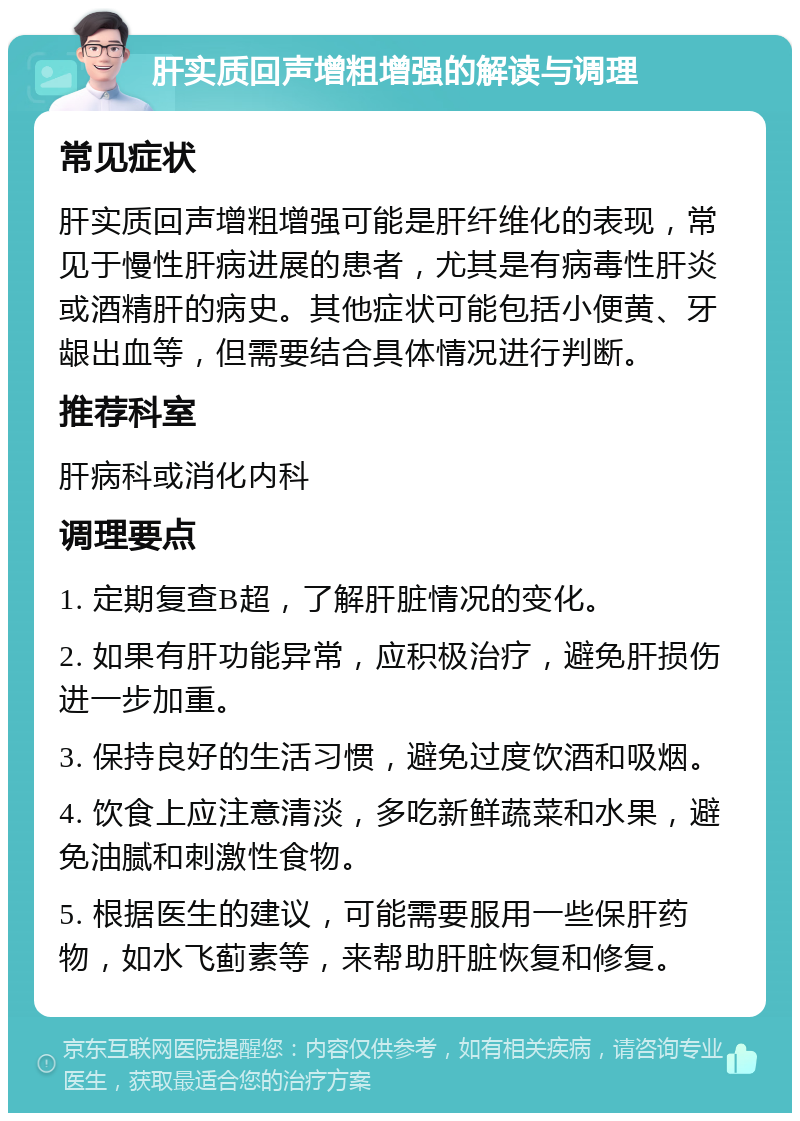 肝实质回声增粗增强的解读与调理 常见症状 肝实质回声增粗增强可能是肝纤维化的表现，常见于慢性肝病进展的患者，尤其是有病毒性肝炎或酒精肝的病史。其他症状可能包括小便黄、牙龈出血等，但需要结合具体情况进行判断。 推荐科室 肝病科或消化内科 调理要点 1. 定期复查B超，了解肝脏情况的变化。 2. 如果有肝功能异常，应积极治疗，避免肝损伤进一步加重。 3. 保持良好的生活习惯，避免过度饮酒和吸烟。 4. 饮食上应注意清淡，多吃新鲜蔬菜和水果，避免油腻和刺激性食物。 5. 根据医生的建议，可能需要服用一些保肝药物，如水飞蓟素等，来帮助肝脏恢复和修复。