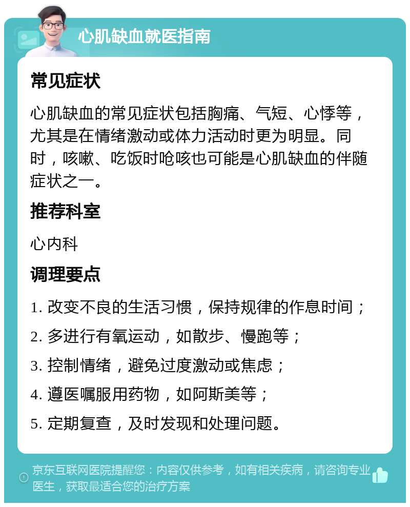 心肌缺血就医指南 常见症状 心肌缺血的常见症状包括胸痛、气短、心悸等，尤其是在情绪激动或体力活动时更为明显。同时，咳嗽、吃饭时呛咳也可能是心肌缺血的伴随症状之一。 推荐科室 心内科 调理要点 1. 改变不良的生活习惯，保持规律的作息时间； 2. 多进行有氧运动，如散步、慢跑等； 3. 控制情绪，避免过度激动或焦虑； 4. 遵医嘱服用药物，如阿斯美等； 5. 定期复查，及时发现和处理问题。