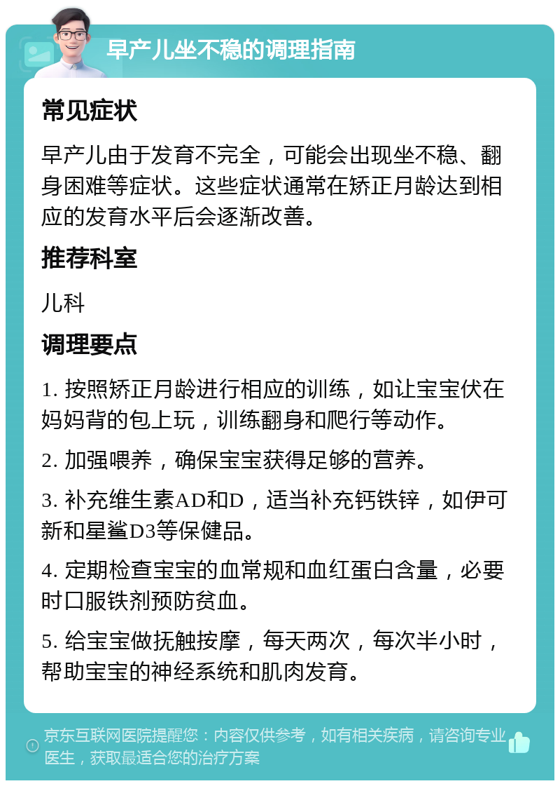 早产儿坐不稳的调理指南 常见症状 早产儿由于发育不完全，可能会出现坐不稳、翻身困难等症状。这些症状通常在矫正月龄达到相应的发育水平后会逐渐改善。 推荐科室 儿科 调理要点 1. 按照矫正月龄进行相应的训练，如让宝宝伏在妈妈背的包上玩，训练翻身和爬行等动作。 2. 加强喂养，确保宝宝获得足够的营养。 3. 补充维生素AD和D，适当补充钙铁锌，如伊可新和星鲨D3等保健品。 4. 定期检查宝宝的血常规和血红蛋白含量，必要时口服铁剂预防贫血。 5. 给宝宝做抚触按摩，每天两次，每次半小时，帮助宝宝的神经系统和肌肉发育。