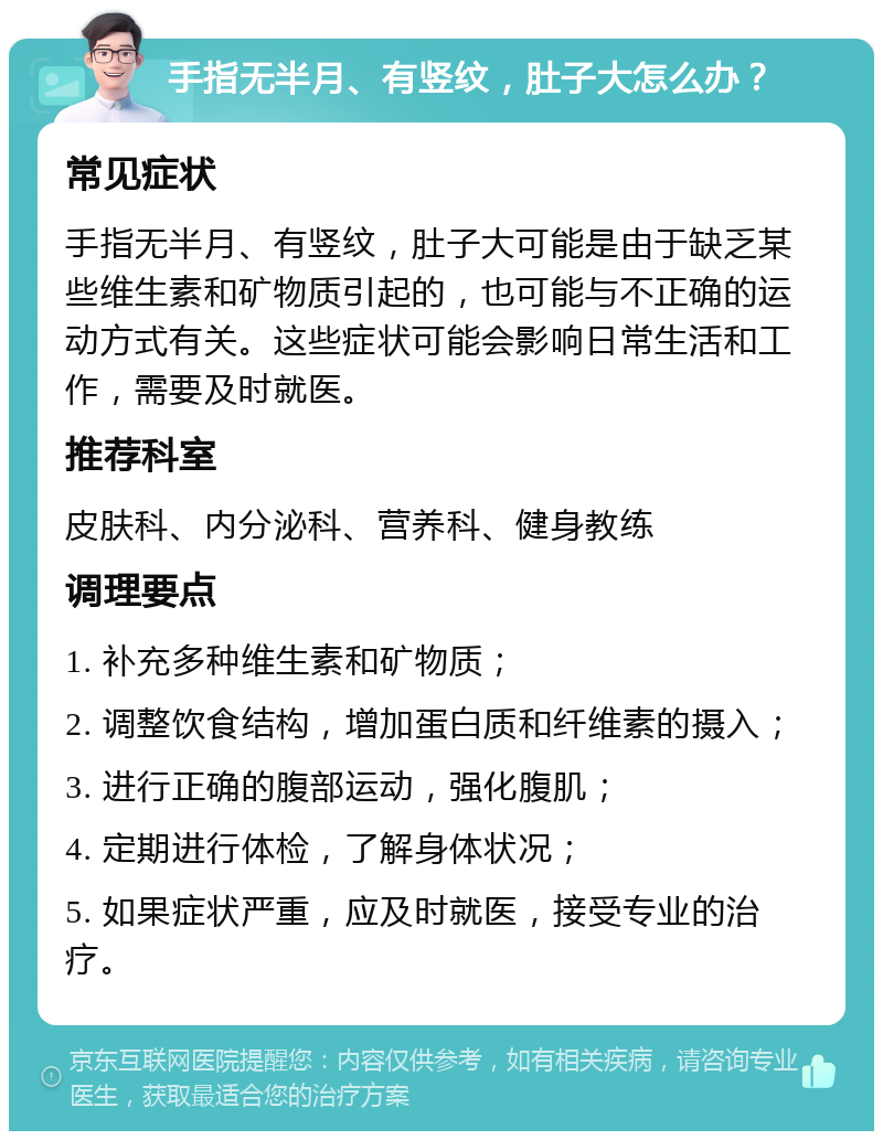 手指无半月、有竖纹，肚子大怎么办？ 常见症状 手指无半月、有竖纹，肚子大可能是由于缺乏某些维生素和矿物质引起的，也可能与不正确的运动方式有关。这些症状可能会影响日常生活和工作，需要及时就医。 推荐科室 皮肤科、内分泌科、营养科、健身教练 调理要点 1. 补充多种维生素和矿物质； 2. 调整饮食结构，增加蛋白质和纤维素的摄入； 3. 进行正确的腹部运动，强化腹肌； 4. 定期进行体检，了解身体状况； 5. 如果症状严重，应及时就医，接受专业的治疗。